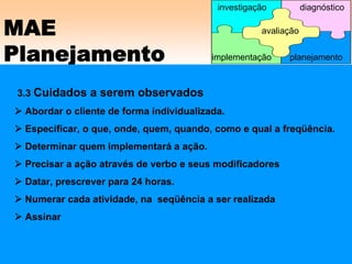MAE
Planejamento
3.3 Cuidados a serem observados
Abordar o cliente de forma individualizada.
Especificar, o que, onde, quem, quando, como e qual a freqüência.
Determinar quem implementará a ação.
Precisar a ação através de verbo e seus modificadores
Datar, prescrever para 24 horas.
Numerar cada atividade, na seqüência a ser realizada
Assinar
avaliação
implementação
investigação diagnóstico
planejamento
 