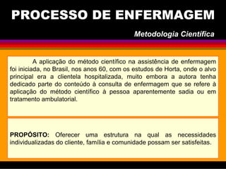 PROCESSO DE ENFERMAGEM
A aplicação do método científico na assistência de enfermagem
foi iniciada, no Brasil, nos anos 60, com os estudos de Horta, onde o alvo
principal era a clientela hospitalizada, muito embora a autora tenha
dedicado parte do conteúdo à consulta de enfermagem que se refere à
aplicação do método científico à pessoa aparentemente sadia ou em
tratamento ambulatorial.
PROPÓSITO: Oferecer uma estrutura na qual as necessidades
individualizadas do cliente, família e comunidade possam ser satisfeitas.
Metodologia Científica
 