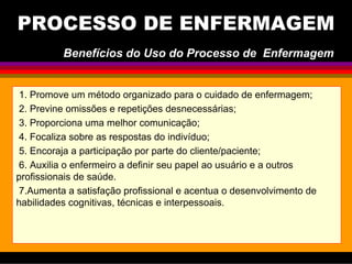 PROCESSO DE ENFERMAGEM
1. Promove um método organizado para o cuidado de enfermagem;
2. Previne omissões e repetições desnecessárias;
3. Proporciona uma melhor comunicação;
4. Focaliza sobre as respostas do indivíduo;
5. Encoraja a participação por parte do cliente/paciente;
6. Auxilia o enfermeiro a definir seu papel ao usuário e a outros
profissionais de saúde.
7.Aumenta a satisfação profissional e acentua o desenvolvimento de
habilidades cognitivas, técnicas e interpessoais.
Benefícios do Uso do Processo de Enfermagem
 