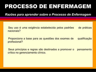 Seu uso é uma exigência estabelecida pelos padrões de práticas
nacionais?
Proporciona a base para as questões dos exames de qualificação
profissional?
Seus princípios e regras são destinados a promover o pensamento
crítico no gerenciamento clínico.
PROCESSO DE ENFERMAGEM
Razões para aprender sobre o Processo de Enfermagem
 