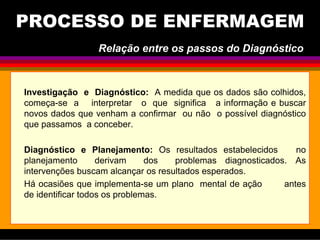 Investigação e Diagnóstico: A medida que os dados são colhidos,
começa-se a interpretar o que significa a informação e buscar
novos dados que venham a confirmar ou não o possível diagnóstico
que passamos a conceber.
Diagnóstico e Planejamento: Os resultados estabelecidos no
planejamento derivam dos problemas diagnosticados. As
intervenções buscam alcançar os resultados esperados.
Há ocasiões que implementa-se um plano mental de ação antes
de identificar todos os problemas.
PROCESSO DE ENFERMAGEM
Relação entre os passos do Diagnóstico
 