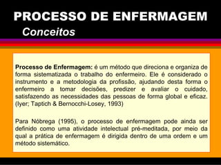 PROCESSO DE ENFERMAGEM
Processo de Enfermagem: é um método que direciona e organiza de
forma sistematizada o trabalho do enfermeiro. Ele é considerado o
instrumento e a metodologia da profissão, ajudando desta forma o
enfermeiro a tomar decisões, predizer e avaliar o cuidado,
satisfazendo as necessidades das pessoas de forma global e eficaz.
(Iyer; Taptich & Bernocchi-Losey, 1993)
Para Nóbrega (1995), o processo de enfermagem pode ainda ser
definido como uma atividade intelectual pré-meditada, por meio da
qual a prática de enfermagem é dirigida dentro de uma ordem e um
método sistemático.
Conceitos
 
