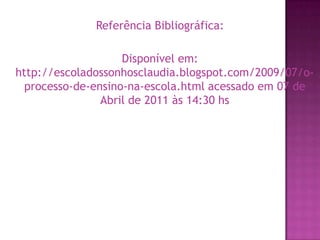 Referência Bibliográfica:Disponível em: http://escoladossonhosclaudia.blogspot.com/2009/07/o-processo-de-ensino-na-escola.html acessado em 07 de Abril de 2011 às 14:30 hs