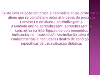 Existe uma relação recíproca e necessária entre professor e aluno que se completam pelas atividades do processo       ( ensino ) e do aluno ( aprendizagem ).A unidade ensino aprendizagem- aprendizagem se concretiza na interligação de dois momentos indissociáveis – transmissão/assimilação ativa de conhecimentos e habilidades dentro de condições específicas de cada situação didática.