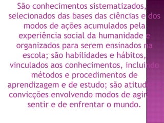 São conhecimentos sistematizados, selecionados das bases das ciências e dos modos de ações acumulados pela experiência social da humanidade e organizados para serem ensinados na escola; são habilidades e hábitos, vinculados aos conhecimentos, incluindo métodos e procedimentos de aprendizagem e de estudo; são atitudes e convicções envolvendo modos de agir, de sentir e de enfrentar o mundo.