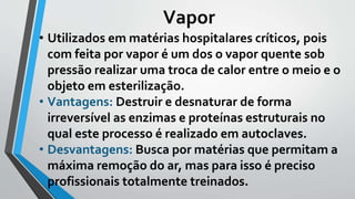 Vapor
• Utilizados em matérias hospitalares críticos, pois
com feita por vapor é um dos o vapor quente sob
pressão realizar uma troca de calor entre o meio e o
objeto em esterilização.
• Vantagens: Destruir e desnaturar de forma
irreversível as enzimas e proteínas estruturais no
qual este processo é realizado em autoclaves.
• Desvantagens: Busca por matérias que permitam a
máxima remoção do ar, mas para isso é preciso
profissionais totalmente treinados.
 