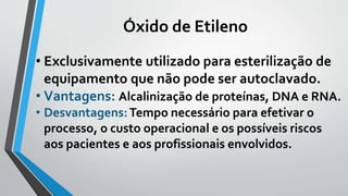 Óxido de Etileno
• Exclusivamente utilizado para esterilização de
equipamento que não pode ser autoclavado.
• Vantagens: Alcalinização de proteínas, DNA e RNA.
• Desvantagens:Tempo necessário para efetivar o
processo, o custo operacional e os possíveis riscos
aos pacientes e aos profissionais envolvidos.
 