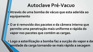 Autoclave Pré-Vacuo
• Através de uma bomba de vácuo que esta aderida ao
equipamento
• O ar é removido dos pacotes e da câmera interna que
permite uma penetração mais uniforme e rápida do
vapor nos pacotes que contém as cargas.
• Logo a esterilização a bomba faz a sucção do vapor e da
umidade da carga tornando-se mais rápida a secagem
 