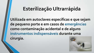 Esterilização Ultrarrápida
Utilizada em autoclaves especificas e que sejam
de pequeno porte e em casos de emergências
como contaminação acidental e de alguns
instrumentos indispensáveis durante uma
cirurgia.
 