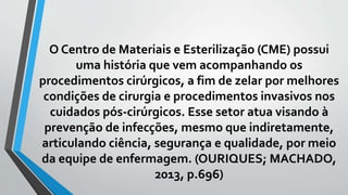 O Centro de Materiais e Esterilização (CME) possui
uma história que vem acompanhando os
procedimentos cirúrgicos, a fim de zelar por melhores
condições de cirurgia e procedimentos invasivos nos
cuidados pós-cirúrgicos. Esse setor atua visando à
prevenção de infecções, mesmo que indiretamente,
articulando ciência, segurança e qualidade, por meio
da equipe de enfermagem. (OURIQUES; MACHADO,
2013, p.696)
 