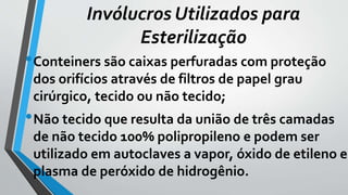 •Conteiners são caixas perfuradas com proteção
dos orifícios através de filtros de papel grau
cirúrgico, tecido ou não tecido;
•Não tecido que resulta da união de três camadas
de não tecido 100% polipropileno e podem ser
utilizado em autoclaves a vapor, óxido de etileno e
plasma de peróxido de hidrogênio.
Invólucros Utilizados para
Esterilização
 