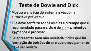 Teste de Bowie and Dick
•Mostra a eficácia do sistema a vácuo na
autoclave pré-vacuo.
• Ele deve ser feito todos os dias e o tempo que é
recomendado para o ciclo é de 3,5 – 4 minutos
134º após o processo.
•Se apresentar área não revelada indica que há
formação de bolsões de ar e que o equipamento
deve ser revisto.
 