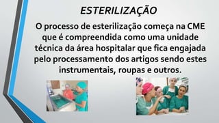ESTERILIZAÇÃO
O processo de esterilização começa na CME
que é compreendida como uma unidade
técnica da área hospitalar que fica engajada
pelo processamento dos artigos sendo estes
instrumentais, roupas e outros.
 