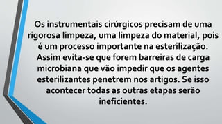 Os instrumentais cirúrgicos precisam de uma
rigorosa limpeza, uma limpeza do material, pois
é um processo importante na esterilização.
Assim evita-se que forem barreiras de carga
microbiana que vão impedir que os agentes
esterilizantes penetrem nos artigos. Se isso
acontecer todas as outras etapas serão
ineficientes.
 