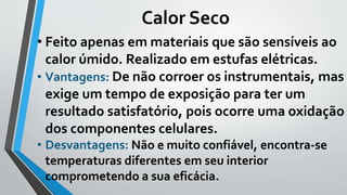 Calor Seco
• Feito apenas em materiais que são sensíveis ao
calor úmido. Realizado em estufas elétricas.
• Vantagens: De não corroer os instrumentais, mas
exige um tempo de exposição para ter um
resultado satisfatório, pois ocorre uma oxidação
dos componentes celulares.
• Desvantagens: Não e muito confiável, encontra-se
temperaturas diferentes em seu interior
comprometendo a sua eficácia.
 