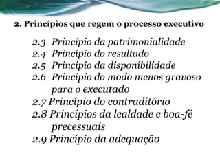 2. Princípios que regem o processo executivo

    2.3   Princípio da patrimonialidade
    2.4   Princípio do resultado
    2.5   Princípio da disponibilidade
    2.6   Princípio do modo menos gravoso
          para o executado
    2.7 Princípio do contraditório
    2.8 Princípios da lealdade e boa-fé
        precessuais
    2.9 Princípio da adequação
 