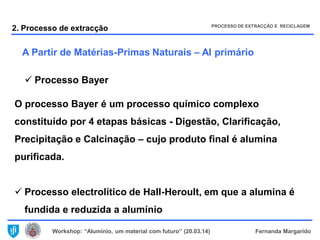 Workshop: “Alumínio, um material com futuro” (20.03.14) Fernanda Margarido
 Processo Bayer
O processo Bayer é um processo químico complexo
constituído por 4 etapas básicas - Digestão, Clarificação,
Precipitação e Calcinação – cujo produto final é alumina
purificada.
 Processo electrolítico de Hall-Heroult, em que a alumina é
fundida e reduzida a alumínio
A Partir de Matérias-Primas Naturais – Al primário
2. Processo de extracção PROCESSO DE EXTRACÇÃO E RECICLAGEM
 