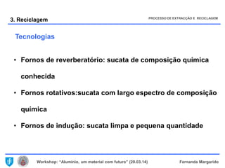 Workshop: “Alumínio, um material com futuro” (20.03.14) Fernanda Margarido
3. Reciclagem
• Fornos de reverberatório: sucata de composição química
conhecida
• Fornos rotativos:sucata com largo espectro de composição
química
• Fornos de indução: sucata limpa e pequena quantidade
PROCESSO DE EXTRACÇÃO E RECICLAGEM
Tecnologias
 