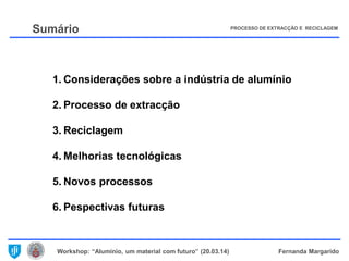 Workshop: “Alumínio, um material com futuro” (20.03.14) Fernanda Margarido
Sumário
1. Considerações sobre a indústria de alumínio
2. Processo de extracção
3. Reciclagem
4. Melhorias tecnológicas
5. Novos processos
6. Pespectivas futuras
PROCESSO DE EXTRACÇÃO E RECICLAGEM
 