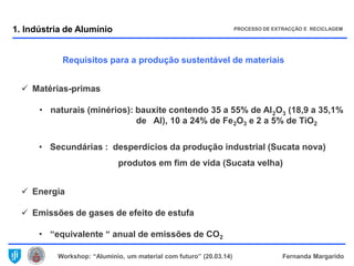 Workshop: “Alumínio, um material com futuro” (20.03.14) Fernanda Margarido
Requisitos para a produção sustentável de materiais
 Matérias-primas
• naturais (minérios): bauxite contendo 35 a 55% de Al2O3 (18,9 a 35,1%
de Al), 10 a 24% de Fe2O3 e 2 a 5% de TiO2
• Secundárias : desperdícios da produção industrial (Sucata nova)
produtos em fim de vida (Sucata velha)
 Energia
 Emissões de gases de efeito de estufa
• “equivalente “ anual de emissões de CO2
1. Indústria de Alumínio PROCESSO DE EXTRACÇÃO E RECICLAGEM
 