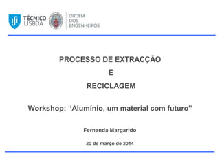 PROCESSO DE EXTRACÇÃO
E
RECICLAGEM
Workshop: “Alumínio, um material com futuro”
Fernanda Margarido
20 de março de 2014
 