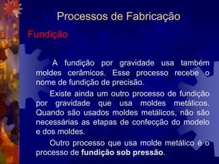 Processos de FabricaçãoOs processos de transformação dos metais e ligas metálicas em peças para utilização em conjuntos mecânicos são inúmeros e variados: você pode fundir, conformar mecanicamente, soldar, utilizar a metalurgia do póe usinaro metal e, assim, obter a peça desejada.