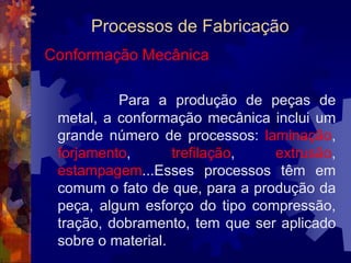 Processos de FabricaçãoFundição	 	 A fundição é um processo de fabricação inicial, porque permite a obtenção de peças com formas praticamente definitivas, com mínimas limitações de tamanho, formato e complexidade,  e também é o processo pelo qual se fabricam os lingotes. 