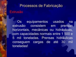 Processos de FabricaçãoExtrusão		 Assim como a laminação, a extrusão é um processo de fabricação de produtos semi-acabados, ou seja, produtos que ainda sofrerão outras operações, tais como corte, estampagem, usinagem ou forjamento, antes de seu uso final. 