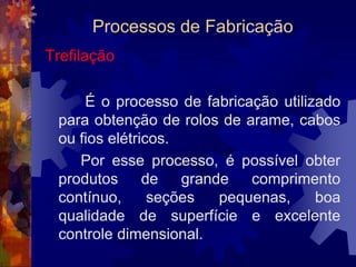 Processos de FabricaçãoExtrusão		 O processo de extrusão consiste basicamente em forçar a passagem de um bloco de metal através do orifício de uma matriz. Isso é conseguido aplicando-se altas pressões ao material com o auxílio de um êmbolo.