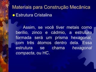 Materiais para Construção MecânicaEstrutura Cristalina		 Assim, se você tiver metais como berílio, zinco e cádmio, a estrutura formada será um prisma hexagonal, com três átomos dentro dela. Essa estrutura se chama hexagonalcompacta, ou HC.