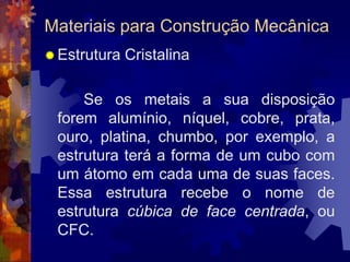 Materiais para Construção MecânicaEstrutura Cristalina		 Se os metais a sua disposição forem alumínio, níquel, cobre, prata, ouro, platina, chumbo, por exemplo, a estrutura terá a forma de um cubo com um átomo em cada uma de suas faces. Essa estrutura recebe o nome de estrutura cúbica de face centrada, ou CFC. 