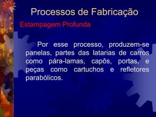 Processos de FabricaçãoEstampagem		As chapas metálicas de uso mais comum na estampagem são as feitas com as ligas de aço de baixo carbono, os aços inoxidáveis, as ligas alumínio-manganês, alumínio-magnésio e o latão 70-30, que tem um dos melhores índices de estampabilidade entre os materiais metálicos.
