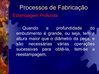 Processos de FabricaçãoEstampagem	As operações de estampagem são realizadas por meio de prensas que podem ser mecânicas ou hidráulicas, dotadas ou não de dispositivos de alimentação automática das chapas, tiras cortadas, ou bobinas.