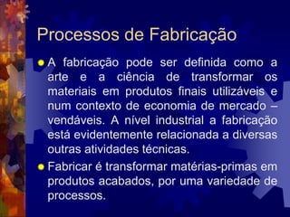 Processos de FabricaçãoA fabricação pode ser definida como a arte e a ciência de transformar os materiais em produtos finais utilizáveis e num contexto de economia de mercado – vendáveis. A nível industrial a fabricação está evidentemente relacionada a diversas outras atividades técnicas.Fabricar é transformar matérias-primas em produtos acabados, por uma variedade de processos.
