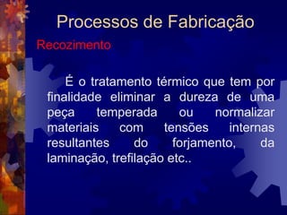 Processos de FabricaçãoTêmpera: Fases1ª Fase:– Aquecimento – A peça é aquecida em forno ou forja, até uma temperatura recomendada. (Por volta de 800ºC para os aços ao carbono).2ª Fase:– Manutenção da temperatura – Atingida a temperatura desejada esta deve ser mantida por algum tempo afim de uniformizar o aquecimento em toda a peça.