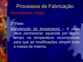 Processos de FabricaçãoTêmpera: Observações3 - De início o aquecimento deve ser lento, (pré-aquecimento), afim de não provocar defeitos na peça.4 - A manutenção da temperatura varia de acordo com a forma da peça; o tempo nesta fase não deve ser além do necessário.