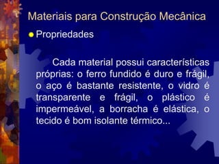 Materiais para Construção MecânicaPropriedades		 Cada material possui características próprias: o ferro fundido é duro e frágil, o aço é bastante resistente, o vidro é transparente e frágil, o plástico é impermeável, a borracha é elástica, o tecido é bom isolante térmico...