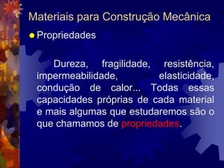 Materiais para Construção MecânicaPropriedades		 Dureza, fragilidade, resistência, impermeabilidade, elasticidade, condução de calor... Todas essas capacidades próprias de cada material e mais algumas que estudaremos são o que chamamos de propriedades.