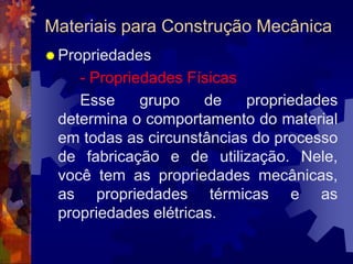 Materiais para Construção MecânicaPropriedades- Propriedades Físicas		Esse grupo de propriedades determina o comportamento do material em todas as circunstâncias do processo de fabricação e de utilização. Nele, você tem as propriedades mecânicas, as propriedades térmicas e as propriedades elétricas. 