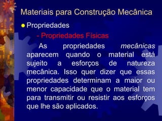 Materiais para Construção MecânicaPropriedades- Propriedades Físicas		 As propriedades mecânicas aparecem quando o material está sujeito a esforços de natureza mecânica. Isso quer dizer que essas propriedades determinam a maior ou menor capacidade que o material tem para transmitir ou resistir aos esforços que lhe são aplicados. 