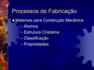 Processos de FabricaçãoMateriais para Construção Mecânica	- Átomos		- Estrutura Cristalina	- Classificação	- Propriedades