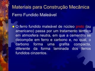 Materiais para Construção MecânicaFerro Fundido		O ferro fundido é o que chamamos de uma liga ternária. Isso quer dizer que ele é composto de três elementos: ferro, carbono (2 a 4,5%) e silício (1 a 3%). Existe ainda o ferro fundido ligado, ao qual outros elementos de liga são acrescentados para dar alguma propriedade especial à liga básica