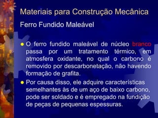 Materiais para Construção MecânicaTipos de Ferro Fundido O que determina a classificação em cinzento ou branco é a aparência da fratura do material depois que ele resfriou. E essa aparência, por sua vez, é determinada pela forma como carbono se apresenta depois que a massa solidifica. E ele se apresenta sob duas formas : como cementita (Fe3C) ou como grafita , um mineral de carbono usado , por exemplo , na fabricação do lápis . 