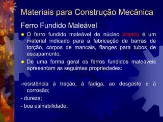 Materiais para Construção MecânicaFerro Fundido CinzentoO carbono se apresenta sob a forma de grafita , em flocos ou lâminas, que dá a cor acinzentada ao material.Como o silício favorece a decomposição da cementita em ferro e grafita, esse tipo de liga ferrosa apresenta um teor maior de silício (até 2,8%).
