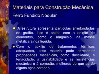 Materiais para Construção MecânicaFerro Fundido CinzentoApresenta elevadas porcentagens de carbono (de 3,5% a 5%). Muito resistente à compressão. Não resiste bem à tração. Fácil de ser fundido e moldado em peças. 