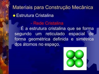 Materiais para Construção MecânicaEstrutura Cristalina			- Rede Cristalina		É a estrutura cristalina que se forma segundo um reticulado espacial de forma geométrica definida e simétrica dos átomos no espaço.