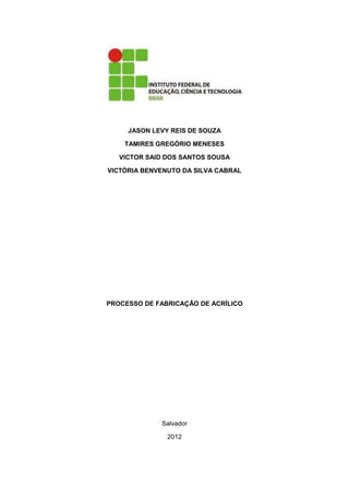 JASON LEVY REIS DE SOUZA

    TAMIRES GREGÓRIO MENESES

   VICTOR SAID DOS SANTOS SOUSA

VICTÓRIA BENVENUTO DA SILVA CABRAL




PROCESSO DE FABRICAÇÃO DE ACRÍLICO




             Salvador

               2012
 