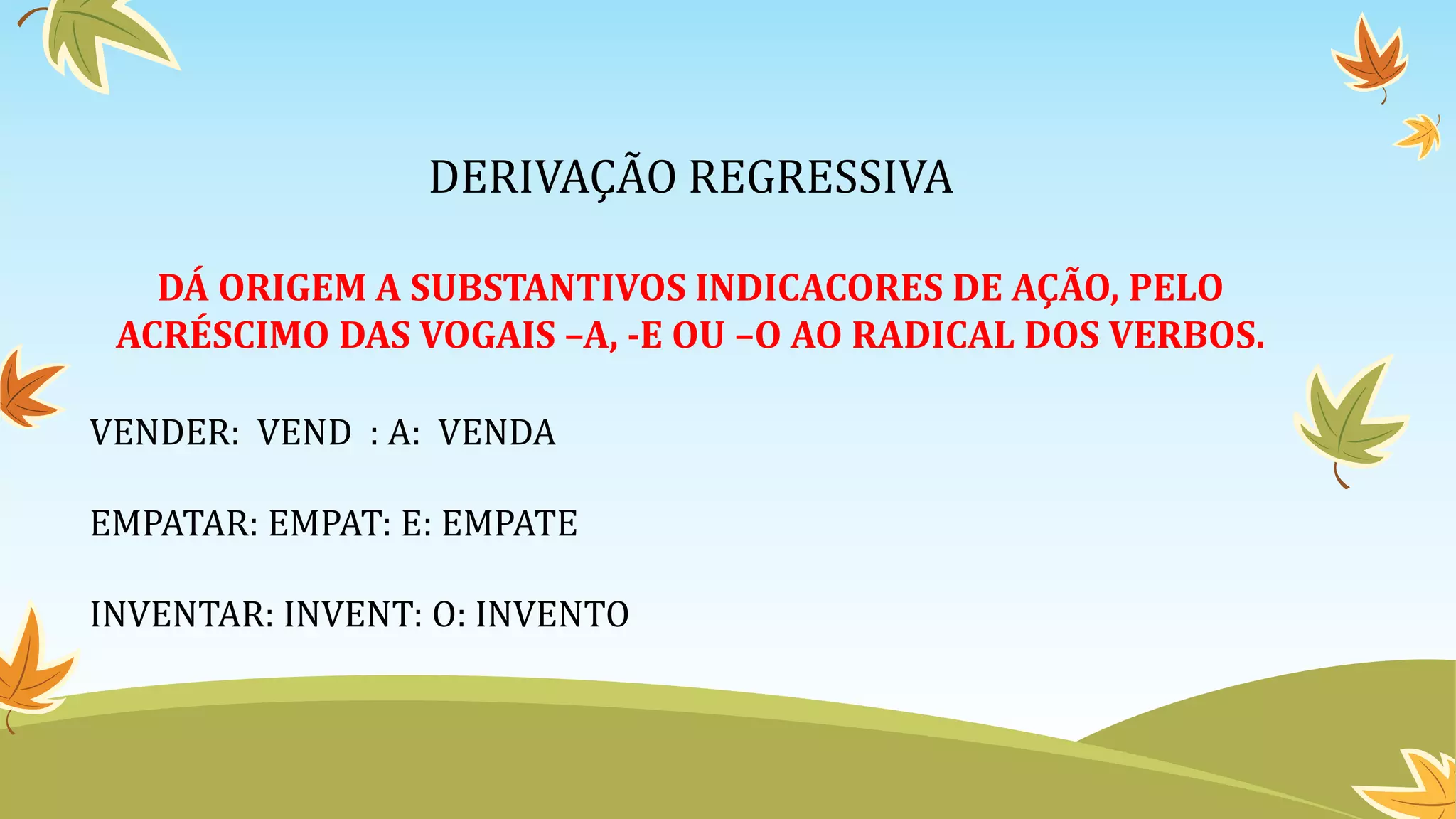 DERIVAÇÃO REGRESSIVA
DÁ ORIGEM A SUBSTANTIVOS INDICACORES DE AÇÃO, PELO
ACRÉSCIMO DAS VOGAIS –A, -E OU –O AO RADICAL DOS VERBOS.
VENDER: VEND : A: VENDA
EMPATAR: EMPAT: E: EMPATE
INVENTAR: INVENT: O: INVENTO