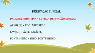 DERIVAÇÃO SUFIXAL
PALAVRA PRIMITIVA + SUFIXO: DERIVAÇÃO SUFIXAL
ARVOR(E) + EDO: ARVOREDO
LAV(AR) + ÁVEL: LAVÁVEL
PONTA + EIRO + INHO: PONTEIRINHO
 