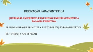 DERIVAÇÃO PARASSINTÉTICA
JUNTAM-SE UM PREFIXO E UM SUFIXO SIMULTANEAMENTE À
PALAVRA PRIMITIVA.
PREFIXO + PALAVRA PRIMITIVA + SUFIXO:DERIVAÇÃO PARASSINTÉTICA.
ES + FRI(O) + AR: ESFRIAR
 